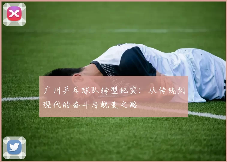 广州乒乓球队转型纪实：从传统到现代的奋斗与蜕变之路