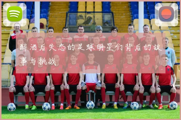 醉酒后失态的足球明星们背后的故事与挑战