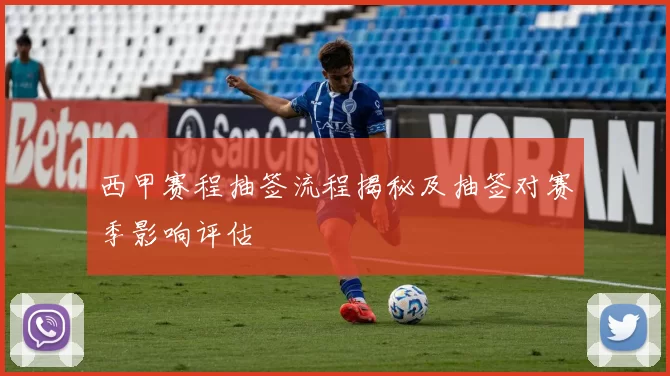 西甲赛程抽签流程揭秘及抽签对赛季影响评估