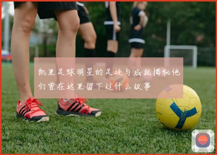 凯里足球明星的足迹与成就揭秘他们曾在这里留下过什么故事