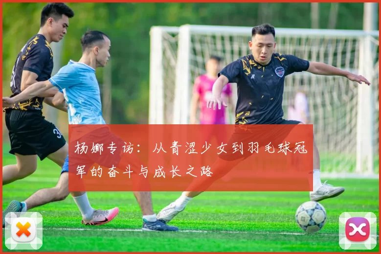 杨娜专访：从青涩少女到羽毛球冠军的奋斗与成长之路