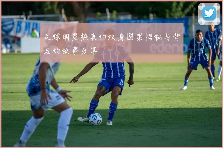 足球明星热衷的纹身图案揭秘与背后的故事分享