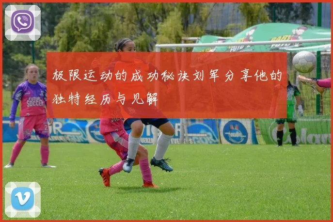 极限运动的成功秘诀刘军分享他的独特经历与见解