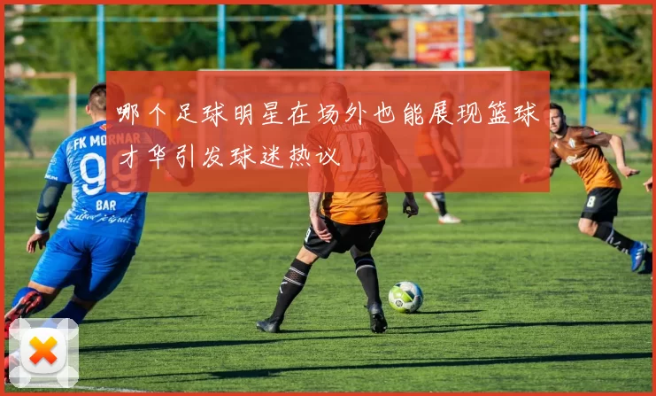 哪个足球明星在场外也能展现篮球才华引发球迷热议
