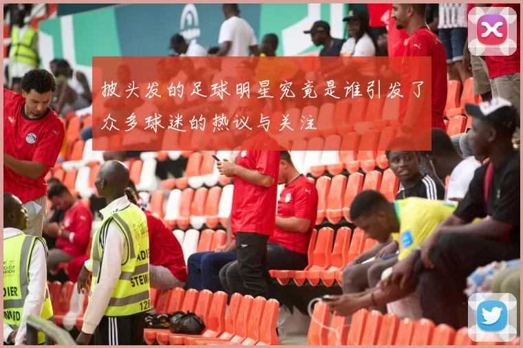 披头发的足球明星究竟是谁引发了众多球迷的热议与关注