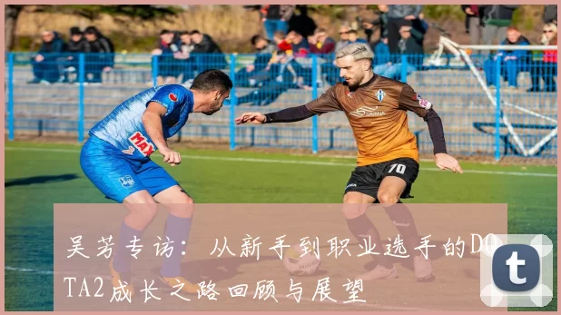 吴芳专访：从新手到职业选手的DOTA2成长之路回顾与展望