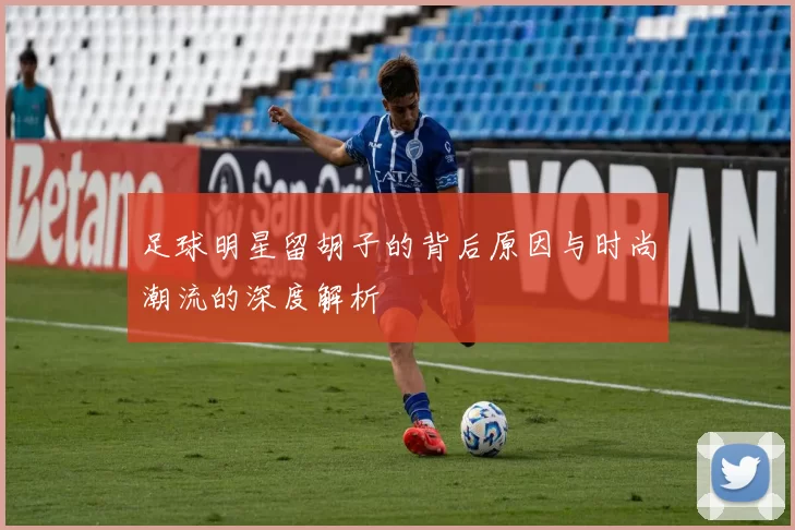 足球明星留胡子的背后原因与时尚潮流的深度解析
