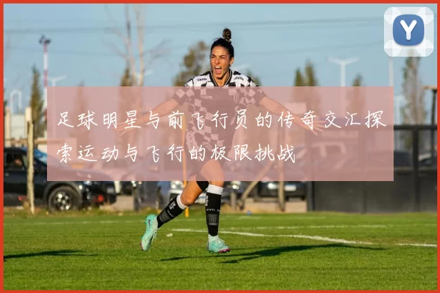 足球明星与前飞行员的传奇交汇探索运动与飞行的极限挑战