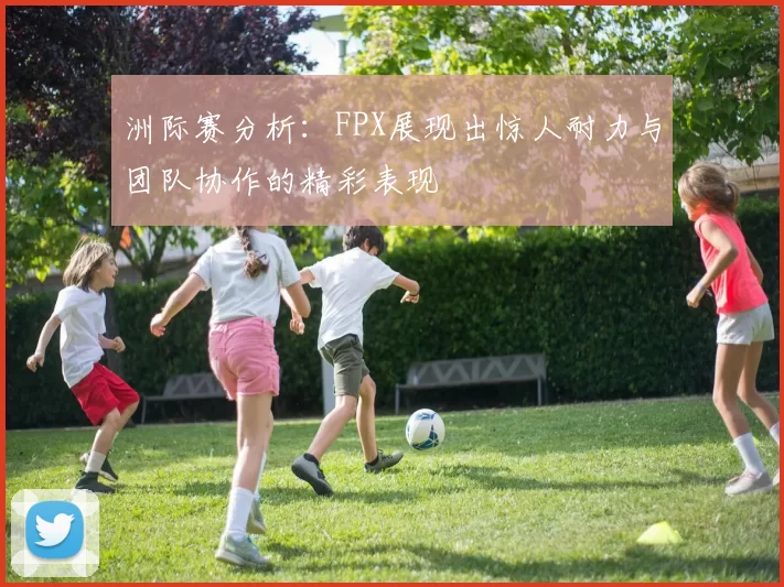 洲际赛分析：FPX展现出惊人耐力与团队协作的精彩表现