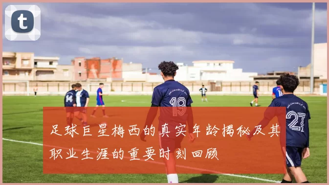 足球巨星梅西的真实年龄揭秘及其职业生涯的重要时刻回顾
