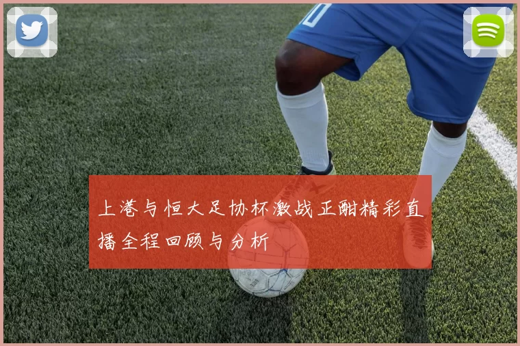 上港与恒大足协杯激战正酣精彩直播全程回顾与分析