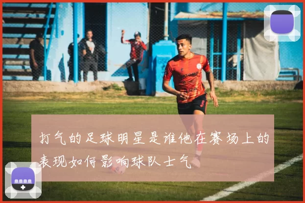 打气的足球明星是谁他在赛场上的表现如何影响球队士气