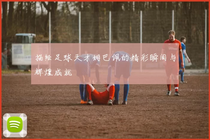 描绘足球天才姆巴佩的精彩瞬间与辉煌成就
