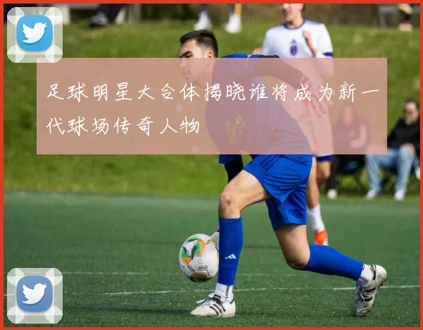 足球明星大合体揭晓谁将成为新一代球场传奇人物