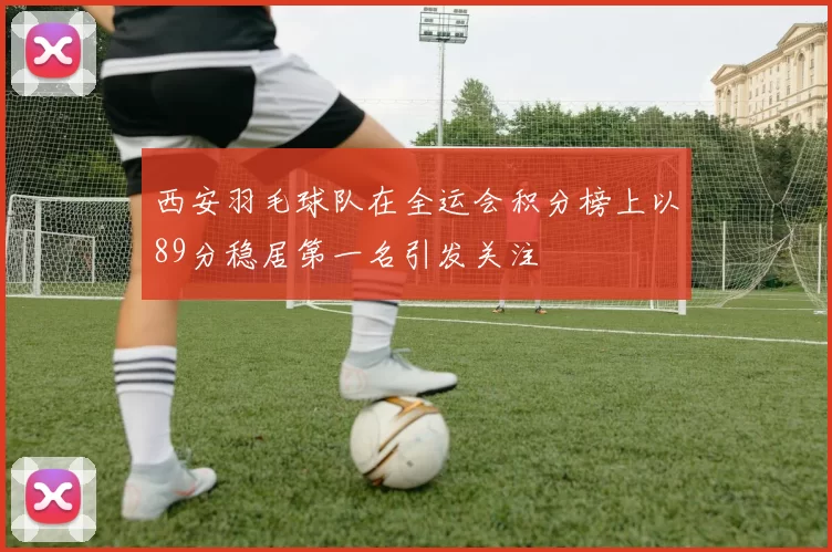 西安羽毛球队在全运会积分榜上以89分稳居第一名引发关注