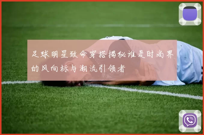 足球明星致命穿搭揭秘谁是时尚界的风向标与潮流引领者