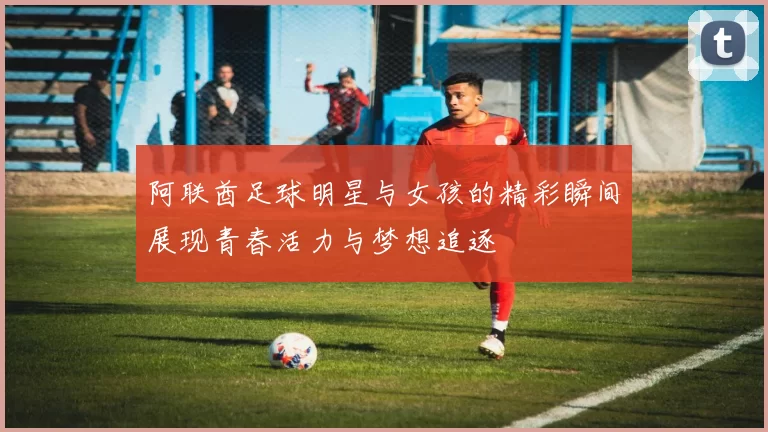阿联酋足球明星与女孩的精彩瞬间展现青春活力与梦想追逐