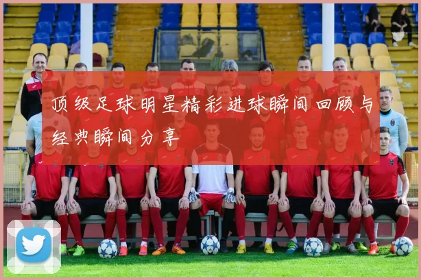 顶级足球明星精彩进球瞬间回顾与经典瞬间分享