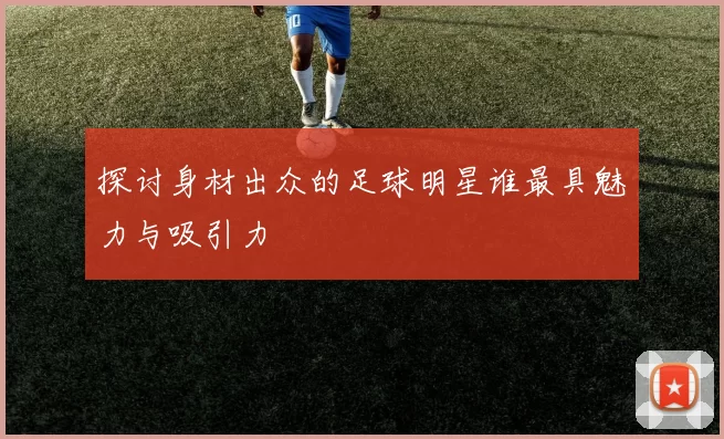 探讨身材出众的足球明星谁最具魅力与吸引力