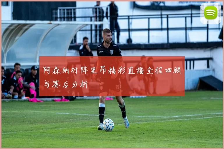 阿森纳对阵里昂精彩直播全程回顾与赛后分析