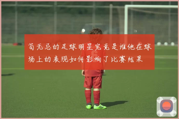 苟无忌的足球明星究竟是谁他在球场上的表现如何影响了比赛结果