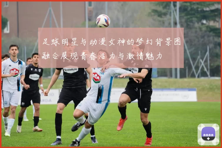 足球明星与动漫女神的梦幻背景图融合展现青春活力与激情魅力