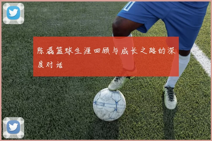 陈磊篮球生涯回顾与成长之路的深度对话