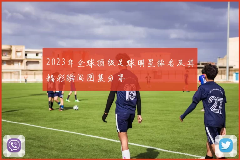 2023年全球顶级足球明星排名及其精彩瞬间图集分享