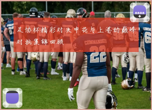 足协杯精彩对决申花与上港的巅峰对抗集锦回顾