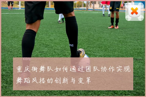 重庆街舞队如何通过团队协作实现舞蹈风格的创新与变革