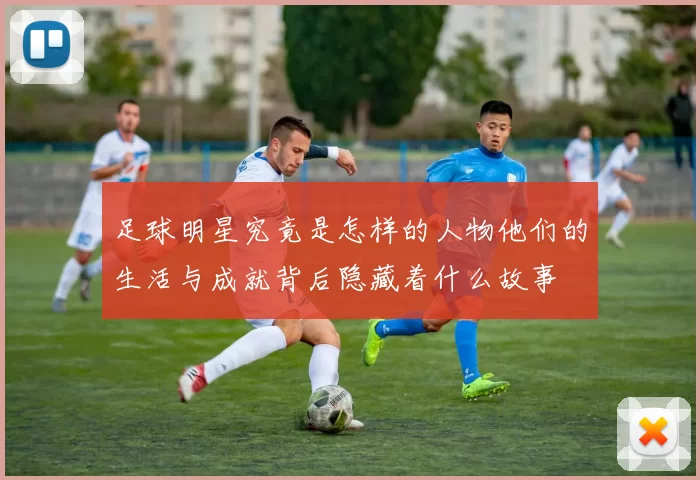 足球明星究竟是怎样的人物他们的生活与成就背后隐藏着什么故事