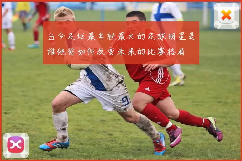 当今足坛最年轻最火的足球明星是谁他将如何改变未来的比赛格局