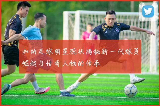 加纳足球明星现状揭秘新一代球员崛起与传奇人物的传承