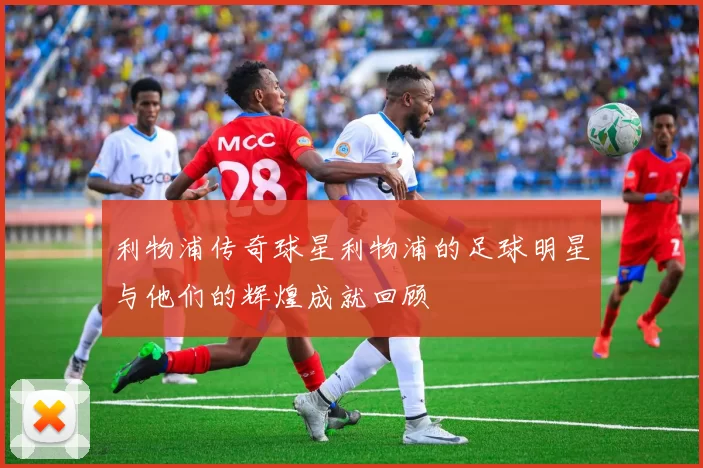 利物浦传奇球星利物浦的足球明星与他们的辉煌成就回顾