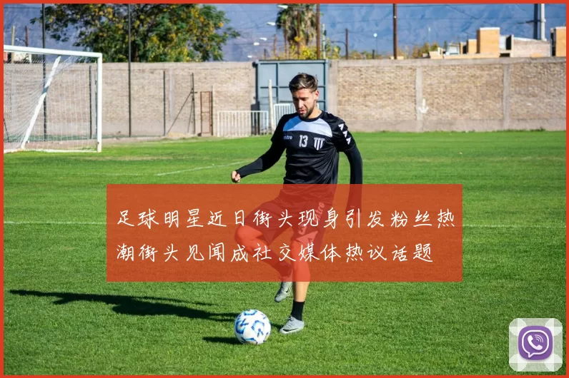 足球明星近日街头现身引发粉丝热潮街头见闻成社交媒体热议话题