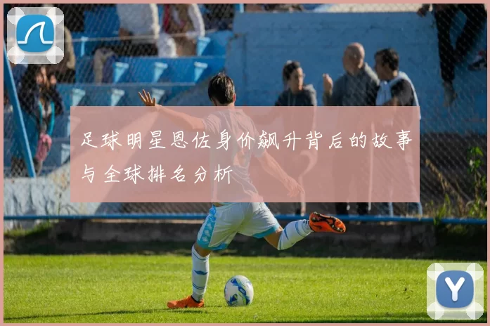 足球明星恩佐身价飙升背后的故事与全球排名分析