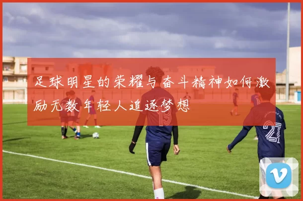 足球明星的荣耀与奋斗精神如何激励无数年轻人追逐梦想