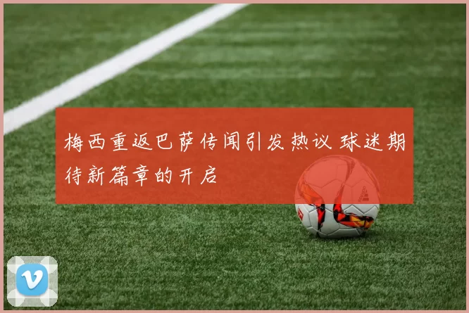 梅西重返巴萨传闻引发热议 球迷期待新篇章的开启