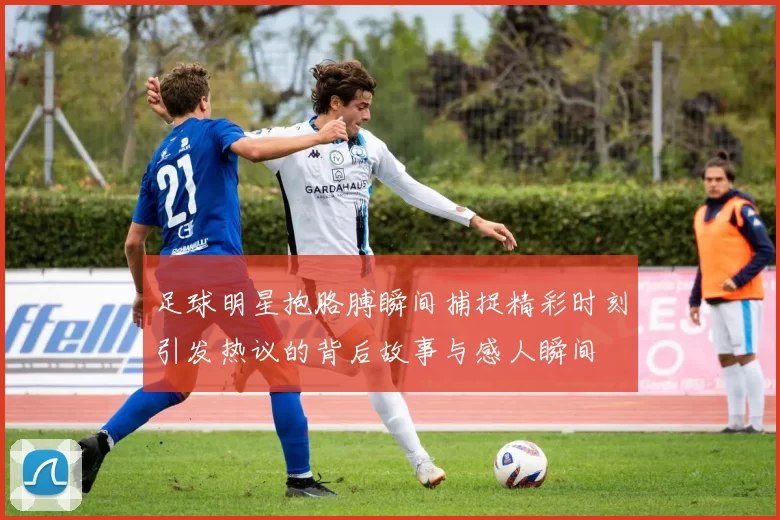 足球明星抱胳膊瞬间捕捉精彩时刻引发热议的背后故事与感人瞬间