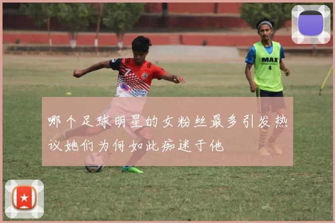哪个足球明星的女粉丝最多引发热议她们为何如此痴迷于他