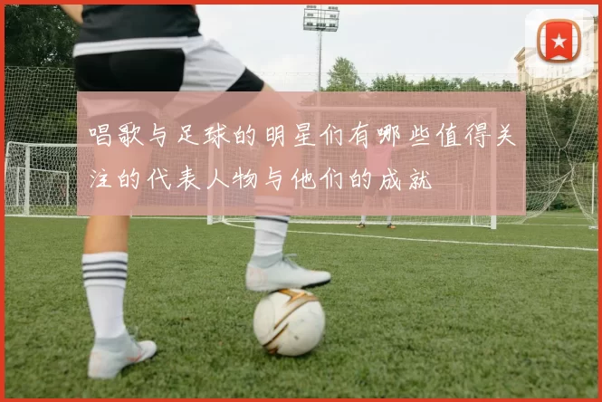 唱歌与足球的明星们有哪些值得关注的代表人物与他们的成就