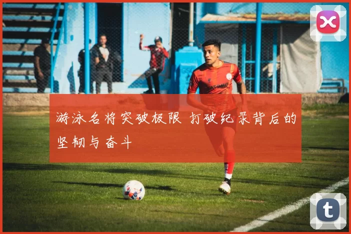 游泳名将突破极限 打破纪录背后的坚韧与奋斗