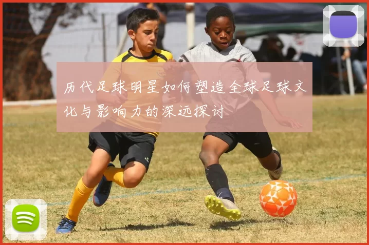 历代足球明星如何塑造全球足球文化与影响力的深远探讨
