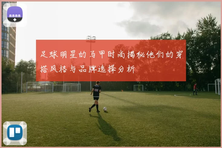 足球明星的马甲时尚揭秘他们的穿搭风格与品牌选择分析