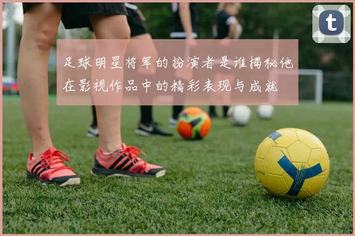 足球明星将军的扮演者是谁揭秘他在影视作品中的精彩表现与成就