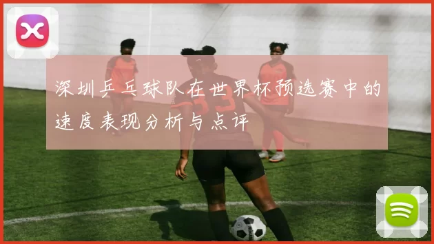 深圳乒乓球队在世界杯预选赛中的速度表现分析与点评