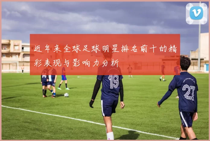 近年来全球足球明星排名前十的精彩表现与影响力分析