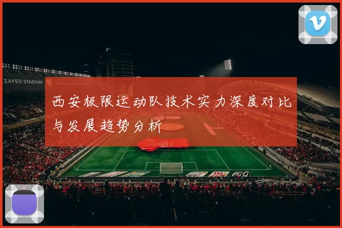 西安极限运动队技术实力深度对比与发展趋势分析