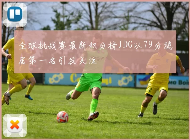 全球挑战赛最新积分榜JDG以79分稳居第一名引发关注