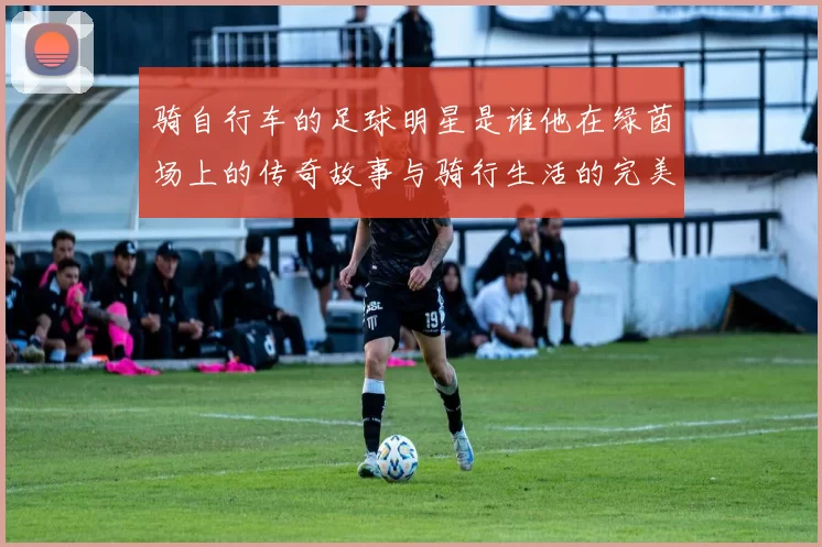骑自行车的足球明星是谁他在绿茵场上的传奇故事与骑行生活的完美结合